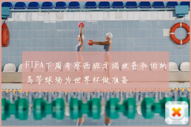FIFA下周考察西班牙诺坎普和伯纳乌等球场为世界杯做准备