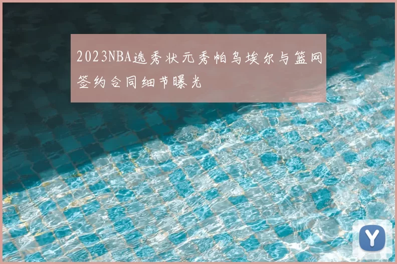 2023NBA选秀状元秀帕乌埃尔与篮网签约合同细节曝光