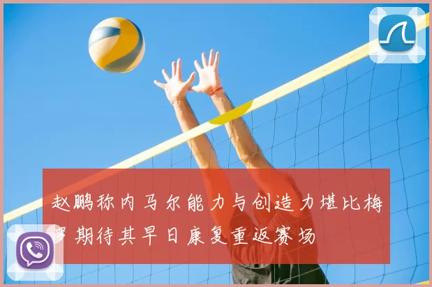 赵鹏称内马尔能力与创造力堪比梅罗期待其早日康复重返赛场
