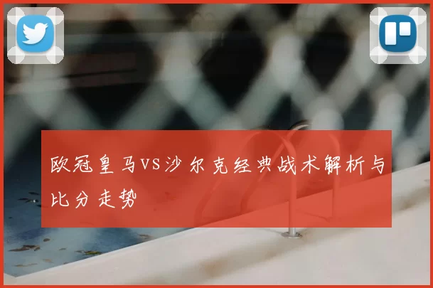 欧冠皇马vs沙尔克经典战术解析与比分走势