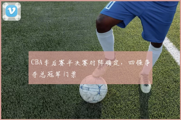 CBA季后赛半决赛对阵确定，四强争夺总冠军门票