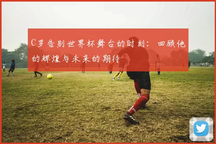 C罗告别世界杯舞台的时刻:回顾他的辉煌与未来的期待