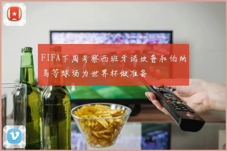 FIFA下周考察西班牙诺坎普和伯纳乌等球场为世界杯做准备