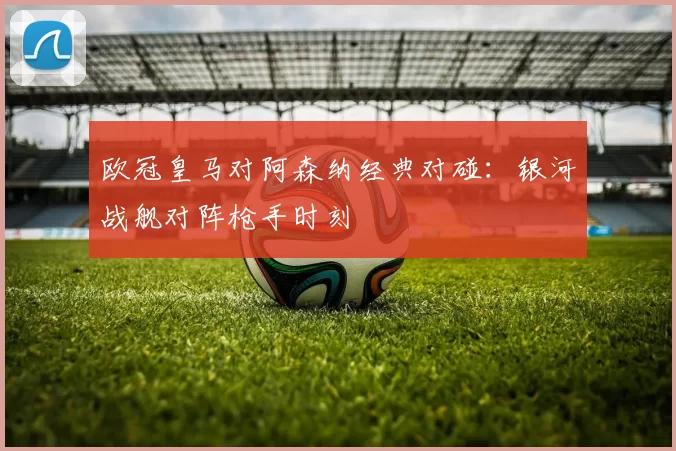 欧冠皇马对阿森纳经典对碰：银河战舰对阵枪手时刻