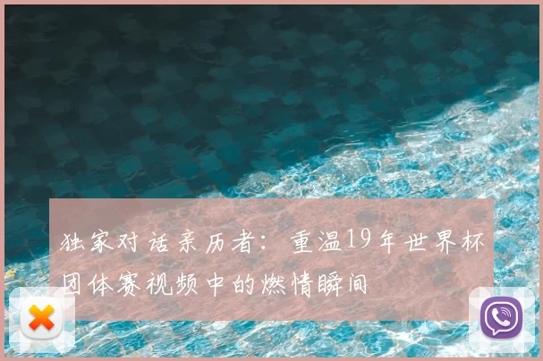 独家对话亲历者：重温19年世界杯团体赛视频中的燃情瞬间