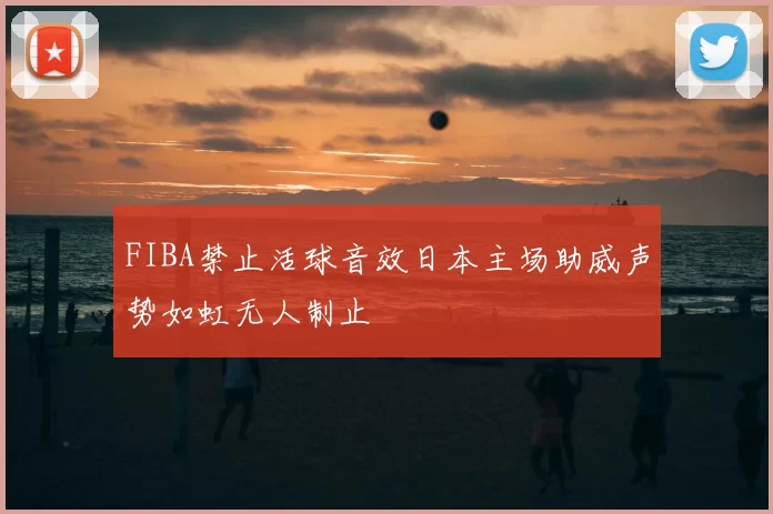 FIBA禁止活球音效日本主场助威声势如虹无人制止