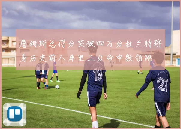 詹姆斯总得分突破四万分杜兰特跻身历史前八库里三分命中数领跑