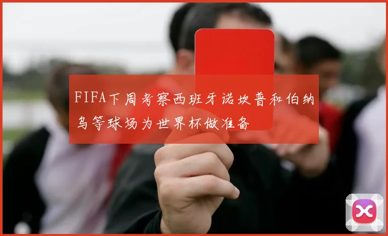 FIFA下周考察西班牙诺坎普和伯纳乌等球场为世界杯做准备