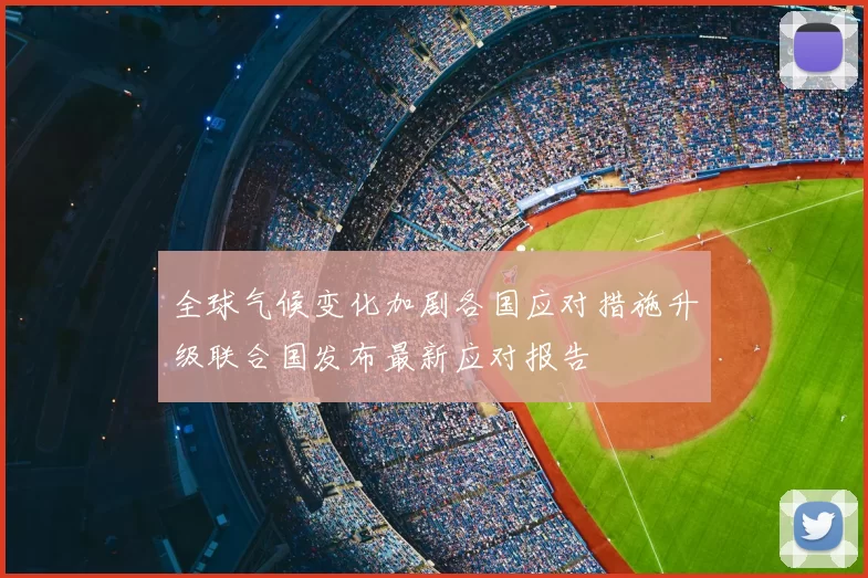 全球气候变化加剧各国应对措施升级联合国发布最新应对报告