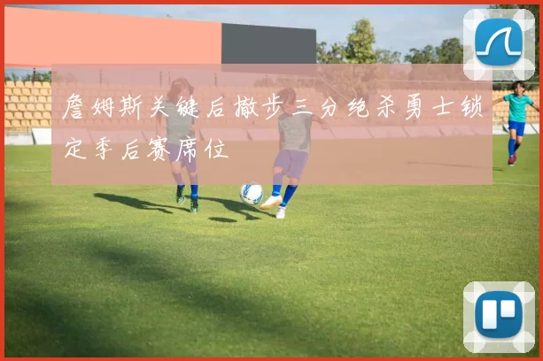 詹姆斯关键后撤步三分绝杀勇士锁定季后赛席位