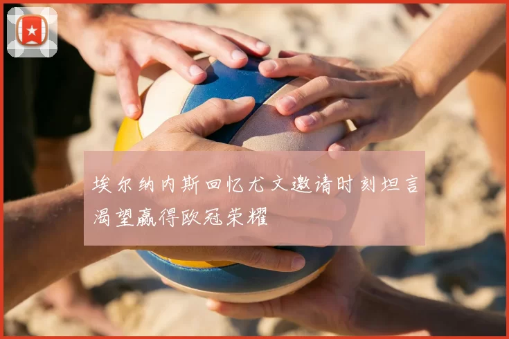 埃尔纳内斯回忆尤文邀请时刻坦言渴望赢得欧冠荣耀