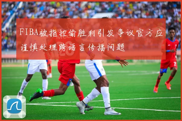 FIBA被指控偷胜利引发争议官方应谨慎处理跨语言传播问题
