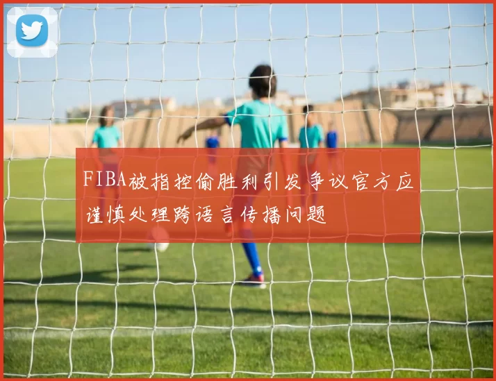 FIBA被指控偷胜利引发争议官方应谨慎处理跨语言传播问题