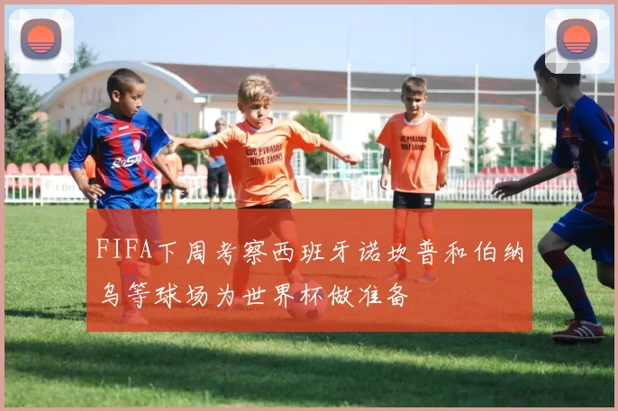 FIFA下周考察西班牙诺坎普和伯纳乌等球场为世界杯做准备