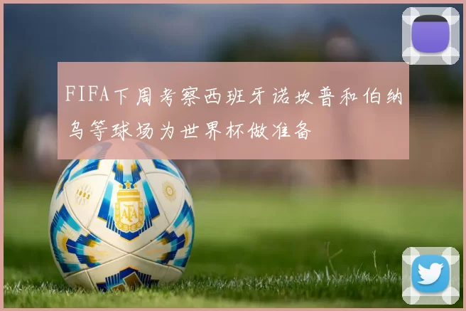 FIFA下周考察西班牙诺坎普和伯纳乌等球场为世界杯做准备