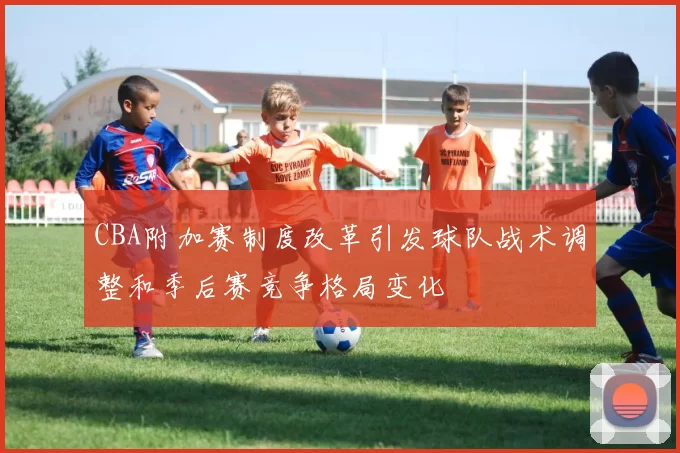 CBA附加赛制度改革引发球队战术调整和季后赛竞争格局变化