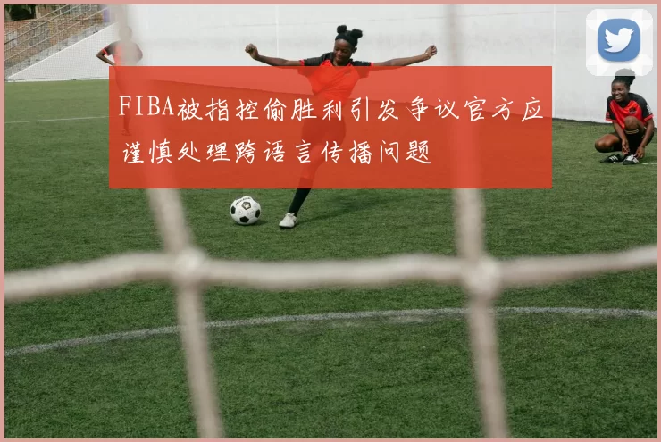 FIBA被指控偷胜利引发争议官方应谨慎处理跨语言传播问题