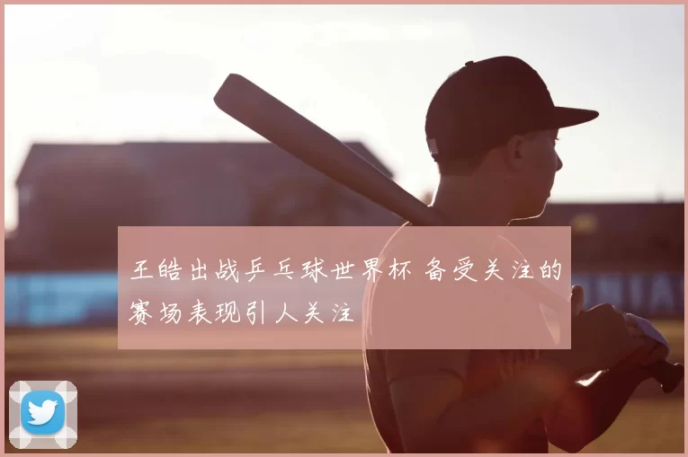王皓出战乒乓球世界杯 备受关注的赛场表现引人关注