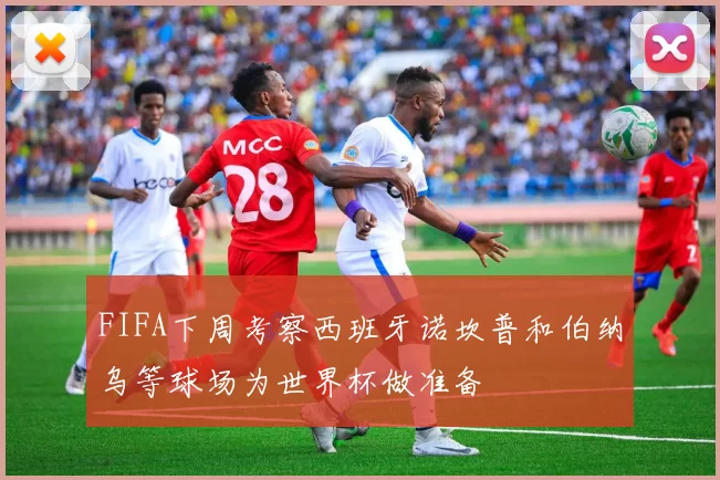 FIFA下周考察西班牙诺坎普和伯纳乌等球场为世界杯做准备