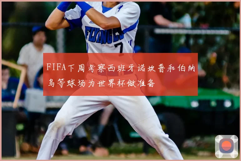 FIFA下周考察西班牙诺坎普和伯纳乌等球场为世界杯做准备