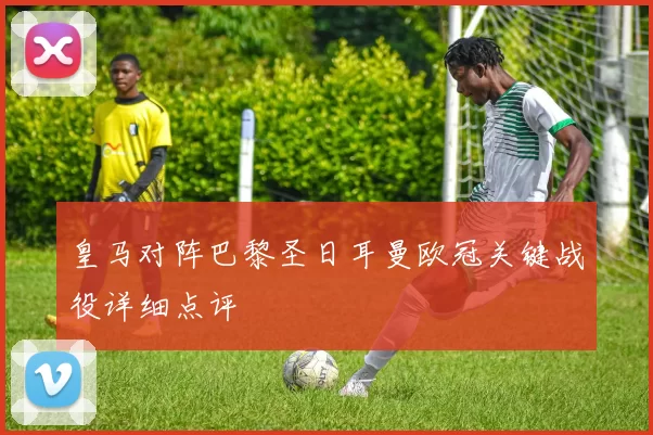 皇马对阵巴黎圣日耳曼欧冠关键战役详细点评
