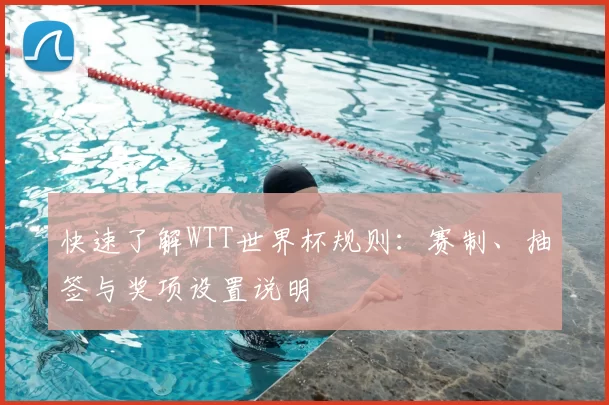 快速了解WTT世界杯规则:赛制、抽签与奖项设置说明