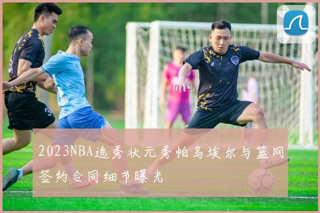 2023NBA选秀状元秀帕乌埃尔与篮网签约合同细节曝光