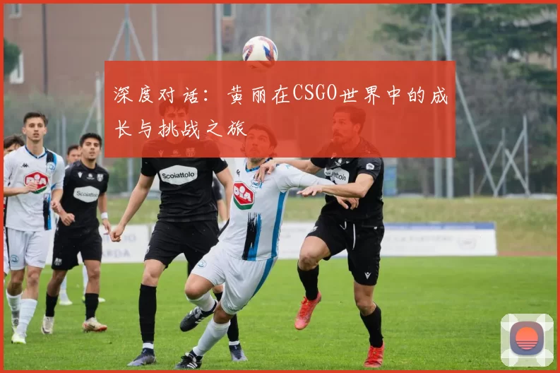 深度对话：黄丽在CSGO世界中的成长与挑战之旅