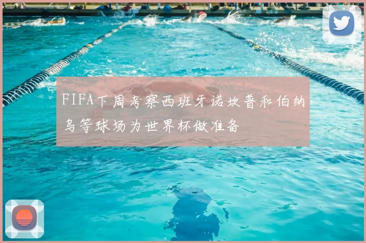 FIFA下周考察西班牙诺坎普和伯纳乌等球场为世界杯做准备