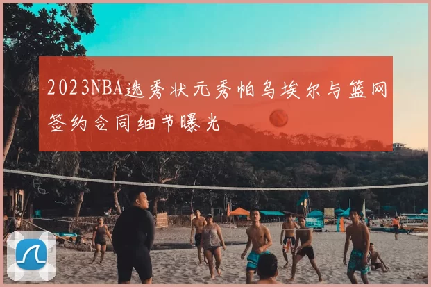 2023NBA选秀状元秀帕乌埃尔与篮网签约合同细节曝光
