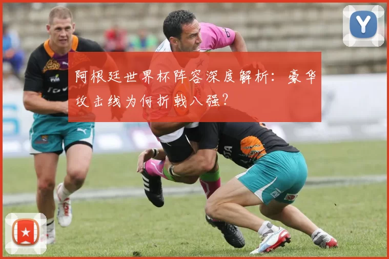 阿根廷世界杯阵容深度解析：豪华攻击线为何折戟八强？