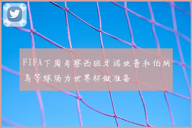 FIFA下周考察西班牙诺坎普和伯纳乌等球场为世界杯做准备