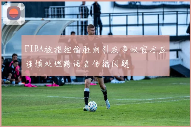 FIBA被指控偷胜利引发争议官方应谨慎处理跨语言传播问题