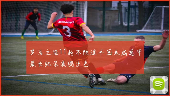 罗马主场11轮不败追平国米成意甲最长纪录表现出色