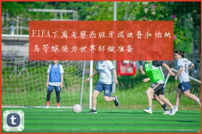FIFA下周考察西班牙诺坎普和伯纳乌等球场为世界杯做准备